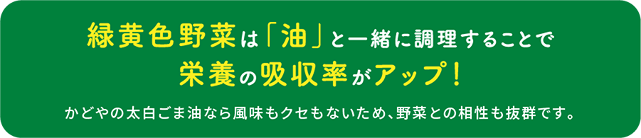 緑黄色野菜は「油」と一緒に調理することで栄養の吸収率がアップ！ かどやの太白ごま油なら風味もクセもないため、野菜との相性も抜群です。