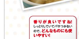 香りが良いですね！しっとりしていてパサつかないので、どんなものにも使いやすい！Y.Mさん（主婦/30代前半）