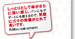 しっとりとして味がさらに深い感じ。パンにもデザートにも使えるので、気軽にゴマの栄養がとれて良いです。R.Mさん（主婦/40代前半）
