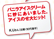 バニラアイスクリームに妙にあいました。アイスのせ大ヒット！K.Uさん（主婦/30代後半）