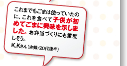 これまでもごまは使っていたのに、これを食べて子供が初めてごまに興味を示しました。お弁当づくりにも重宝しそう。K.Kさん（主婦/20代後半）