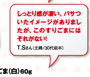 しっとり感が凄い。パサついたイメージがありましたが、このすりごまにはそれがない！T.Sさん（主婦/30代前半）
