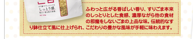 ふわっと広がる香ばしい香り、すりごま本来のしっとりとした食感、濃厚ながら他の食材の邪魔をしないごまの上品な味。伝統的なすり鉢仕立て風に仕上げられ、こだわりの豊かな風味が手軽に味わえます。