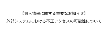 【個人情報に関する重要なお知らせ】外部システムにおける不正アクセスの可能性について